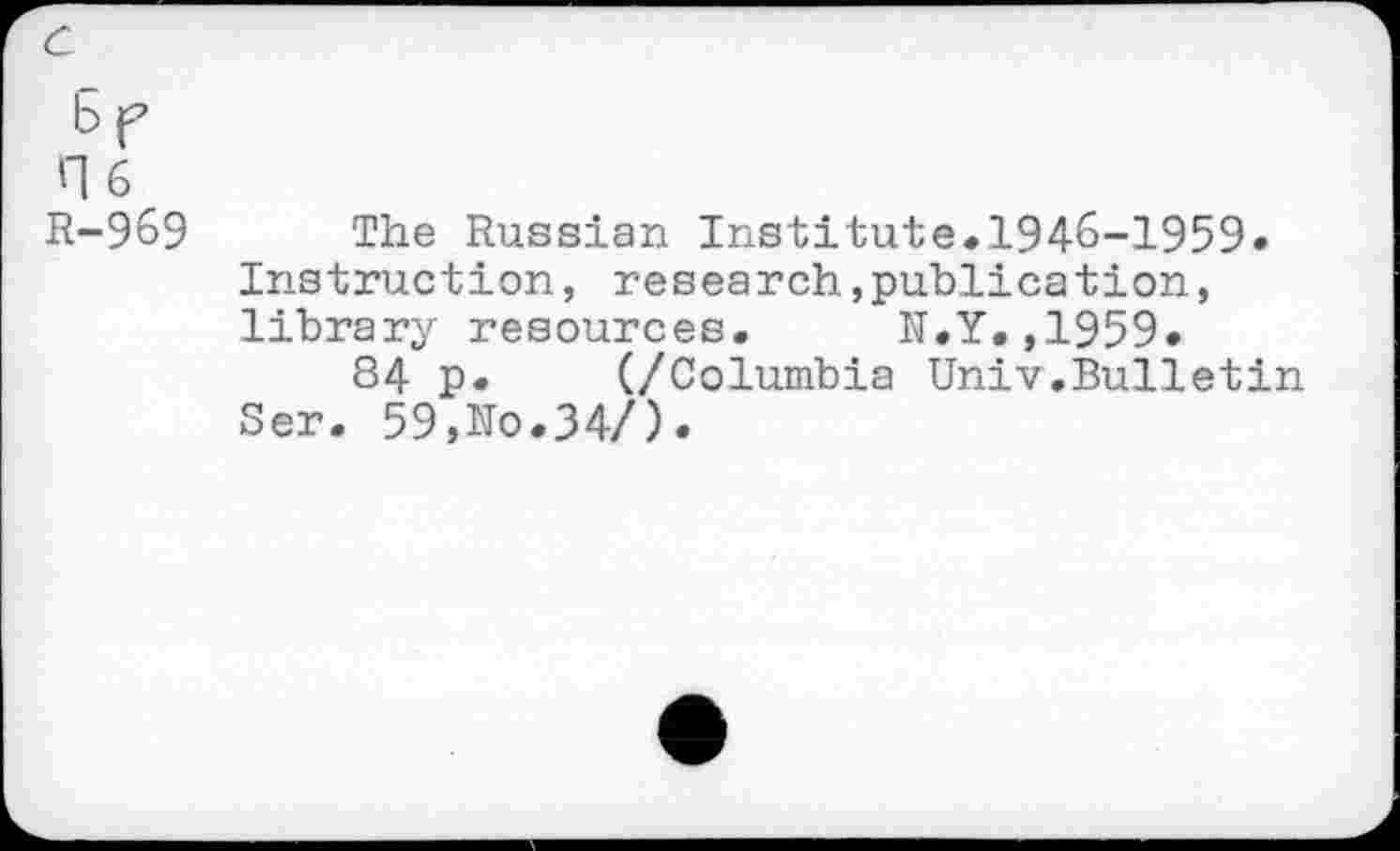 ﻿c
6 f H6 R-969
The Russian Institute.1946-1959» Instruction, research,publication, library resources. N.Y.,1959.
84 p. (/Columbia Univ.Bulletin Ser. 59,No.34/).